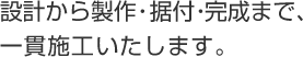設計から製作・据付・完成まで、一貫施工いたします。